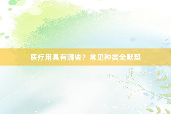 医疗用具有哪些？常见种类全默契
